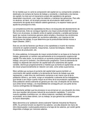 En la medida que no varíe la composición del capital (en su componente variable o
destinado a la compra de fuerza de trabajo y constante, o destinado a los bienes
de capital), la crisis son el mecanismo propio del capitalismo de generar
desempleo coyuntural, y así, bajar los salarios y mantener las ganancias. Pero ello
no alcanza, es decir, en el propio proceso de acumulación debe existir un
mecanismo de ajuste de la relación salario-ganancia y no esperar hasta que el
ajuste los provoque la crisis.

La competencia entre los capitalistas los lleva a la búsqueda del abaratamiento de
las mercancías. Esto se consigue logrando una mayor productividad del trabajo.
Pero si en el proceso, la relación entre el capital constante y variable permanece
igual, las nuevas inversiones generan pleno empleo y favorecen las condiciones
de la clase obrera para pelear por aumentos salariales y por mejoras en las
condiciones de trabajo, lo que determina que la productividad tienda incluso a
bajar (Olesker, 2004 ).

Esto es uno de los factores que llevan a los capitalistas a invertir de manera
creciente en capital constante, maquinarias, nuevas tecnologías, métodos
modernos de producción, etc.

En otras palabras, la búsqueda de mayor productividad no se basa en la fuerza de
trabajo, generando un cambio casi permanente en la composición orgánica del
capital. Por esta razón, no se produce un aumento proporcional de la demanda de
trabajo, sino por lo contrario, una disminución progresiva. Como la demanda de
trabajo no depende del volumen de capital total sino solamente del capital
variable, disminuye progresivamente a medida que aumenta el capital total, en vez
de crecer proporcionalmente en relación con este, como antes suponíamos.

Marx señala que aunque el aumento del capital total supone también un
crecimiento del capital variable (y la demanda de fuerza de trabajo que este
representa), y este ritmo de crecimiento comienza a ser menor que el de la
población obrera y, por tanto, surge un excedente o sobrante de los trabajadores,
que tiende a ser mayor cuanto mayor es el ritmo de la acumulación capitalista.
Esta población obrera sobrante se genera por dos vías: el despido de los obreros
que antes tenían trabajo, y la imposibilidad de conseguirlo por una parte de los
nuevos contingentes de trabajadores.

Es importante señalar que los procesos no se enmarcan en una situación de crisis,
sino que resultan del proceso natural de acumulación capitalista. Y como los
nuevos capitales invertidos son, en última instancia, resultado del trabajo
acumulado, es la clase obrera, con su trabajo, la que genera las condiciones para
su futuro desempleo.

Marx denomina a la “población obrera sobrante” Ejército Industrial de Reserva
(EIR). Su primera función es deprimir los salarios: una alta dotación de mano de
obra desocupada o subocupada presiona a la baja de los salarios, por existir gente
disponible a trabajar por menores salarios.
 