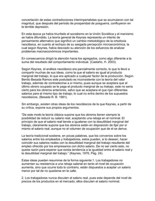 concertación de estas contradicciones interimperialistas que se acumularon con tal
magnitud, que después del período de prosperidad de posguerra, confluyeron en
la terrible depresión.

En esta época ya había triunfado el socialismo en la Unión Soviética y el marxismo
se había difundido. La teoría general de Keynes representa un intento de
pensamiento alternativo que significó un cambio metodológico de la ortodoxia
neoclásica, en cuanto al rechazo de su sesgada percepción microeconómica, la
cual según Keynes, había desviado su atención de los esfuerzos de analizar
problemas macroeconómicos importantes.

En consecuencia dirigió la atención hacia los agregados, como algo diferente a la
suma del resultado del comportamiento individual. (Castaño, H. 2003).

Según Keynes, el análisis neoclásico era parcialmente correcto, lo que lo llevó a
compartir muchas de sus ideas, como la que el salario es igual al producto
marginal del trabajo, lo que era aplicado a cualquier factor de la producción. Según
Benito Besada Ramos este postulado es inconsistente con la teoría del valor
trabajo, además de contradecirse a sí mismo, pues aunque se aceptara que el
último obrero ocupado se le paga el producto marginal de su trabajo, este no sería
cierto para los obreros anteriores, salvo que se aceptara el que rijan diferentes
salarios para el mismo tipo de trabajo, lo cual no entra dentro de los supuestos
neoclásicos. (Besada R. B. 1981).

Sin embargo, existen otras ideas de los neoclásicos de la que Keynes, a partir de
su crítica, expone sus propios argumentos.

“De este modo la teoría clásica supone que los obreros tienen siempre la
posibilidad de reducir su salario real, aceptando una rebaja en el nominal. El
principio de que el salario real tiende a igualarse con la desutilidad marginal del
trabajo, claramente supone que los obreros están en disposición de fijar por sí
mismo el salario real, aunque no el volumen de ocupación que de el se deriva.

La teoría tradicional sostiene, en pocas palabras, que los convenios sobre los
salarios entre los empleados y trabajadores, estos pueden, si lo desean, hacer
coincidir sus salarios reales con la desutilidad marginal del trabajo resultante del
empleo ofrecido por los empresarios con dicho salario. De no ser cierto esto, no
queda razón para esperar que exista tendencia a la igualdad entre el salario real y
la desutilidad marginal del trabajo.” (Keynes, 1976, Pág. 24).

Estas ideas pueden resumirse de la forma siguiente:1. Los trabajadores no
aumentan su resistencia a una rebaja salarial en tanto el nivel de ocupación
aumenta, sino que ocurre todo lo contrario, están dispuestos a aceptar un salario
menor por tal de no quedarse en la calle.

2. Los trabajadores nunca discuten el salario real, pues este depende del nivel de
precios de los productos en el mercado; ellos discuten el salario nominal.
 