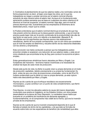 3. Contradice el planteamiento de que los salarios reales y los nominales varían de
forma proporcional, es decir, al bajar unos bajan los otros, por lo que los
trabajadores se niegan a prestar servicios por el salario nominal ofrecido,
actuando de esta manera sobre el salario real. Aunque el no fundamenta esta
apreciación pudiera pensarse que se basa en cualquiera de estos criterios:a) Al
disminuir el nivel de ocupación, el salario nominal, baja algo, pero el nivel de
precios disminuye más, buscándose por los empresarios el fenómeno de la
elasticidad precio, mayor que la unidad.

b) Pudiera entenderse que el salario nominal disminuye el producto de que hay
más presión entre los obreros por la desocupación sobrevenida, y que el nivel de
precios puede bajar más por la acción combinada de la productividad más alta de
ese factor en ese punto, junto a lo referido a la elasticidad. (Besada R, B,
1981)Estos son los argumentos que Keynes opone a las explicaciones
neoclásicas, dentro de sus propias concepciones, que no son otros que considerar
que el nivel de empleo se determina y resuelve dentro de las relaciones bilaterales
con los obreros y empresarios.

Esta convicción nos había conducido a pensar que los trabajadores podían
encontrar empleo si aceptaran una reducción de sus salarios reales, y este era el
único obstáculo que encontraba la ley de Say para conducir la economía al pleno
empleo.

Estas generalizaciones ahistóricas fueron atacadas por Marx y Engels. Los
fundadores del marxismo – leninismo habían incentivado a la necesidad de
analizar las leyes de cada modo de producción.

Desde este punto de vista, la oferta no puede crear su propia demanda en el modo
de producción capitalista, debido precisamente a su propia ley fundamental. Es
decir, antes de que una crisis de proporciones universales, como la del 29 al 33,
hubiera evidenciado que la oferta no crea su propia demanda, ya esta ruptura
había sido descubierta por Marx y Engels.

Keynes se dio cuenta de que el enfoque neoclásico era excesivamente
microscópico, y quiso contribuir con un punto de vista complementario, que llamó
macroscópico.

Para Keynes, no eran los elevados salarios la causa del masivo desempleo
involuntario que existía en Inglaterra, en los Estados Unidos y en otros países
desarrollados en la época de Gran Depresión. La verdadera causa había que
buscarla en un problema de insuficiencia de demanda agregada, y,
fundamentalmente, en el componente más volátil de la misma, que era la inversión
privada de los empresarios.

Keynes se dio cuenta de que la inversión empresarial dependía de lo que él
llamaba el estado de ánimo de los capitalistas, y de que éste se formaba de
acuerdo sobre todo con las expectativas de beneficio (de rentabilidad) que ellos
 