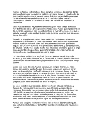mismos se hacían --sobre la base de un complejo entramado de razones, donde
operaban factores de tipo subjetivo y objetivo al mismo tiempo--; y, finalmente, de
que muy bien pudiera ocurrir que ese estado de ánimo fuera más bien depresivo
debido a las pobres expectativas, provocando un bajo nivel de inversión,
disminuyendo con ella, la demanda de trabajo por parte de los empresarios
capitalistas.

Estas nuevas ideas de Keynes también lo condujeron hacia un tipo de recetas
muy distintas de las que propugnaban los neoclásicos. Puesto que el problema era
de demanda agregada, y más concretamente de la inversión privada, de lo que se
trataría, según él, es de reactivar la deprimida demanda poniendo fin a las causas
de esa depresión.

Para ello, a largo plazo se trataría de reproducir las condiciones de confianza
empresarial que llevaran a la clase capitalista de forma espontánea a generar el
nivel de inversión suficiente como para impulsar la recuperación, que vendría
seguida por un nuevo aumento de la producción y de la oferta, y, por consiguiente,
del empleo. Pero Keynes estaba mucho más interesado en el corto que en el largo
plazo, partiendo del supuesto de que mañana todos estaremos muertos, se
concentró en las medidas necesarias a corto plazo.

Un conjunto de políticas que, según él, deberían ponerse en práctica por la
sociedad, y más particularmente por el Estado, con el objetivo de reducir las tasas
de desempleo a los niveles más bajos posibles en el más corto espacio de tiempo
posible.

Desde este punto de vista, Keynes creía que, en tiempos de crisis, no había
tiempo para esperar que las fuerzas de mercado se pusieran a corregir por sí
solas los desequilibrios, y defendió públicamente la necesidad de que el Estado
tomara cartas en el asunto y se encargara él mismo, directamente, de dirigir la
economía hacia la dirección adecuada. A falta de una demanda de mercado
espontánea suficiente, proponía que fuera el Estado el que completara su
insuficiencia con una demanda pública adicional destinada a favorecer las ventas
y la producción de las empresas (es decir, el empleo).

De todos es sabido que las recetas de Keynes fueron a la vez monetarias y
fiscales. De hecho proponía simplemente que el Estado gastase más sin
necesidad de recaudar más impuestos, sino mediante la estrategia de incurrir en
déficit públicos sucesivos, directamente financiados por nuevas emisiones
monetarias. Keynes introdujo en su teoría general la categoría del desempleo
involuntario, que hasta ese momento no era tratada por los neoclásicos, pues
estos defendían la teoría del profesor Pigou del desempleo voluntario.

Aunque esta categoría resultara novedosa para el mundo económico burgués,
esta ya había sido tratada por Carlos Marx cuando definió el ejército industrial de
reserva.
 