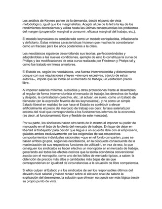 Los análisis de Keynes parten de la demanda, desde el punto de vista
metodológico, igual que los marginalistas. Acepta al pie de la letra la ley de los
rendimientos decrecientes y utiliza hasta las últimas consecuencias los problemas
del margen (propensión marginal a consumir, eficacia marginal del trabajo, etc.).

El modelo keynesiano es considerado como un modelo cortoplacista, inflacionario
y deficitario. Estas mismas características hicieron que muchos lo consideraran
como un fracaso para los años posteriores a la crisis.

Los neoclásicos siguieron desarrollando sus teorías, perfeccionándolas y
adaptándolas a las nuevas condiciones, ejemplo de esto lo constituye la curva de
Phillips y las modificaciones de esta curva realizada por Friedman y Phelps tal y
como fue tratado en líneas anteriores.

El Estado es, según los neoclásicos, una fuerza intervencionista y distorsionante
porque con sus regulaciones y leyes --siempre excesivas, a juicio de estos
autores--, impide que se forme en el mercado de trabajo, un verdadero precio
libre.

Al imponer salarios mínimos, subsidios y otras protecciones frente al desempleo,
al regular de forma intervencionista el mercado de trabajo, los derechos de huelga
y despido, la contratación colectiva, etc.; al actuar, en suma, como un Estado de
bienestar (en la expresión favorita de los keynesianos), y no como un simple
Estado liberal en realidad lo que hace el Estado es contribuir a elevar
artificialmente el precio del mercado de trabajo (es decir, la tasa salarial) por
encima del nivel que correspondería a los fundamentos internos de la economía
(es decir, al funcionamiento libre y flexible de este mercado).

Por su parte, los sindicatos hacen otro tanto de lo mismo al imponer su poder de
monopolio en el lado de la oferta del mercado de trabajo. En lugar de dejar en
libertad al trabajador para decidir que llegue a un acuerdo libre con el empresario,
guiados ambos exclusivamente por las exigencias de sus respectivos
comportamientos individuales racionales --que en el fondo comparten, pues se
basan ambos grupos, según los neoclásicos, en la búsqueda consecuente de la
maximización de sus respectivas funciones de utilidad--, en vez de eso, lo que
consiguen los sindicatos es hacer efectivo un monopolio en el mercado de trabajo,
generando así todos los efectos nocivos que la teoría económica convencional
asocia con el monopolio, como uno de los fallos de mercado típicos, a saber: la
obtención de precios más altos y cantidades más bajas de las que
corresponderían en igualdad de circunstancias a la situación de libre competencia.

Si ellos culpan al Estado y a los sindicatos de ser los responsables últimos del
elevado nivel salarial y hacen recaer sobre el elevado nivel de salario la
explicación del desempleo, la solución que ofrecen no puede ser más lógica desde
su propio punto de vista.
 