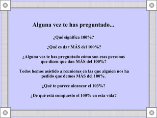 Alguna vez te has preguntado... ¿Qué significa 100%? ¿Qué es dar MÁS del 100%? ¿Alguna vez te has preguntado cómo son esas personas que dicen que dan MÁS del 100%? Todos hemos asistido a reuniones en las que alguien nos ha pedido que demos MÁS del 100%. ¿Qué te parece alcanzar el 103%? ¿De qué está compuesto el 100% en esta vida?