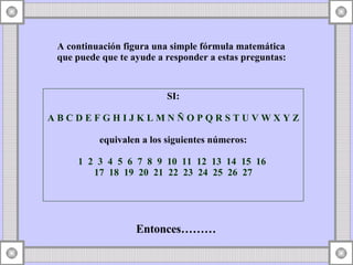 A continuación figura una simple fórmula matemática que puede que te ayude a responder a estas preguntas: SI: A B C D E F G H I J K L M N Ñ O P Q R S T U V W X Y Z equivalen a los siguientes números: 1 2 3 4 5 6 7 8 9 10 11 12 13 14 15 16 17 18 19 20 21 22 23 24 25 26 27 Entonces………