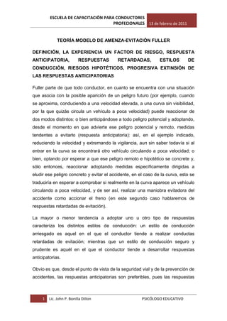 ESCUELA DE CAPACITACIÓN PARA CONDUCTORES
                                     PROFECIONALES 13 de febrero de 2011


              TEORÍA MODELO DE AMENZA-EVITACIÓN FULLER

DEFINICIÓN, LA EXPERIENCIA UN FACTOR DE RIESGO, RESPUESTA
ANTICIPATORIA,             RESPUESTAS      RETARDADAS,          ESTILOS       DE
CONDUCCIÓN, RIESGOS HIPOTÉTICOS, PROGRESIVA EXTINSIÓN DE
LAS RESPUESTAS ANTICIPATORIAS

Fuller parte de que todo conductor, en cuanto se encuentra con una situación
que asocia con la posible aparición de un peligro futuro (por ejemplo, cuando
se aproxima, conduciendo a una velocidad elevada, a una curva sin visibilidad,
por la que quizás circula un vehículo a poca velocidad) puede reaccionar de
dos modos distintos: o bien anticipándose a todo peligro potencial y adoptando,
desde el momento en que advierte ese peligro potencial y remoto, medidas
tendentes a evitarlo (respuesta anticipatoria): así, en el ejemplo indicado,
reduciendo la velocidad y extremando la vigilancia, aun sin saber todavía si al
entrar en la curva se encontrará otro vehículo circulando a poca velocidad; o
bien, optando por esperar a que ese peligro remoto e hipotético se concrete y,
sólo entonces, reaccionar adoptando medidas específicamente dirigidas a
eludir ese peligro concreto y evitar el accidente, en el caso de la curva, esto se
traduciría en esperar a comprobar si realmente en la curva aparece un vehículo
circulando a poca velocidad, y de ser así, realizar una maniobra evitadora del
accidente como accionar el freno (en este segundo caso hablaremos de
respuestas retardadas de evitación).

La mayor o menor tendencia a adoptar uno u otro tipo de respuestas
caracteriza los distintos estilos de conducción: un estilo de conducción
arriesgado es aquel en el que el conductor tiende a realizar conductas
retardadas de evitación; mientras que un estilo de conducción seguro y
prudente es aquél en el que el conductor tiende a desarrollar respuestas
anticipatorias.

Obvio es que, desde el punto de vista de la seguridad vial y de la prevención de
accidentes, las respuestas anticipatorias son preferibles, pues las respuestas



     1   Lic. John P. Bonilla Dillon                   PSICÓLOGO EDUCATIVO
 