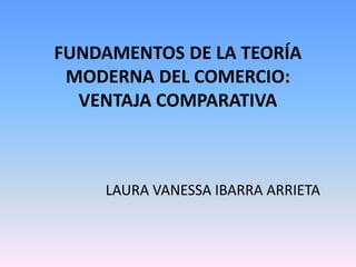 FUNDAMENTOS DE LA TEORÍA
MODERNA DEL COMERCIO:
VENTAJA COMPARATIVA
LAURA VANESSA IBARRA ARRIETA
 