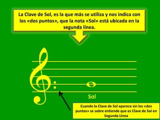 La Clave de Sol, es la que más se utiliza y nos indica con
 los «dos puntos», que la nota «Sol» está ubicada en la
                      segunda línea.




     &:                          w
                                  Sol
                             Cuando la Clave de Sol aparece sin los «dos
                           puntos» se sobre entiende que es Clave de Sol en
                                            Segunda Línea
 