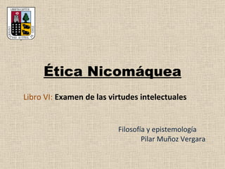 Ética Nicomáquea Filosofía y epistemología Pilar Muñoz Vergara Libro VI:  Examen de  las virtudes intelectuales 