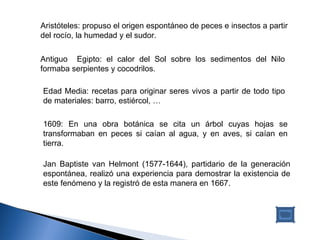 Antiguo  Egipto: el calor del Sol sobre los sedimentos del Nilo formaba serpientes y cocodrilos. Edad Media: recetas para originar seres vivos a partir de todo tipo de materiales: barro, estiércol, … 1609: En una obra botánica se cita un árbol cuyas hojas se transformaban en peces si caían al agua, y en aves, si caían en tierra. Jan Baptiste van Helmont (1577-1644), partidario de la generación espontánea, realizó una experiencia para demostrar la existencia de este fenómeno y la registró de esta manera en 1667.  Aristóteles: propuso el origen espontáneo de peces e insectos a partir del rocío, la humedad y el sudor. 