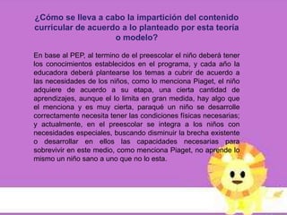 ¿Cómo se lleva a cabo la impartición del contenido
curricular de acuerdo a lo planteado por esta teoría
                    o modelo?

En base al PEP, al termino de el preescolar el niño deberá tener
los conocimientos establecidos en el programa, y cada año la
educadora deberá plantearse los temas a cubrir de acuerdo a
las necesidades de los niños, como lo menciona Piaget, el niño
adquiere de acuerdo a su etapa, una cierta cantidad de
aprendizajes, aunque el lo limita en gran medida, hay algo que
el menciona y es muy cierta, paraqué un niño se desarrolle
correctamente necesita tener las condiciones físicas necesarias;
y actualmente, en el preescolar se integra a los niños con
necesidades especiales, buscando disminuir la brecha existente
o desarrollar en ellos las capacidades necesarias para
sobrevivir en este medio, como menciona Piaget, no aprende lo
mismo un niño sano a uno que no lo esta.
 