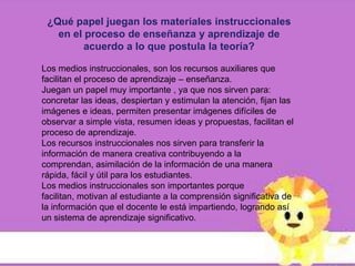 ¿Qué papel juegan los materiales instruccionales
   en el proceso de enseñanza y aprendizaje de
         acuerdo a lo que postula la teoría?

Los medios instruccionales, son los recursos auxiliares que
facilitan el proceso de aprendizaje – enseñanza.
Juegan un papel muy importante , ya que nos sirven para:
concretar las ideas, despiertan y estimulan la atención, fijan las
imágenes e ideas, permiten presentar imágenes difíciles de
observar a simple vista, resumen ideas y propuestas, facilitan el
proceso de aprendizaje.
Los recursos instruccionales nos sirven para transferir la
información de manera creativa contribuyendo a la
comprendan, asimilación de la información de una manera
rápida, fácil y útil para los estudiantes.
Los medios instruccionales son importantes porque
facilitan, motivan al estudiante a la comprensión significativa de
la información que el docente le está impartiendo, logrando así
un sistema de aprendizaje significativo.
 