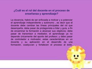 ¿Cuál es el rol del docente en el proceso de
          enseñanza y aprendizaje?

La docencia, habrá de ser enfocada a motivar y a potenciar
el aprendizaje independiente y autónomo , es decir que el
docente debe cambiar las líneas principales del rol que
desempeña, debe pasar de protagonista a líder y guía, a fin
de encaminar la formación a alcanzar sus objetivos; debe
pasar de transmisor a mediador, el aprendizaje ya no
depende únicamente del aporte del profesor; y debe pasar
de controlador a motivador, estas características en un
docente y su aplicación en el desarrollo de una
formación, coadyuvan y fortalecen el proceso al éxito.
 