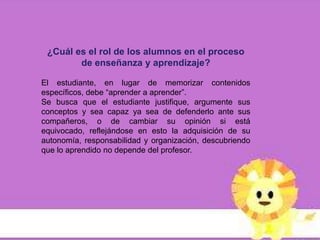 ¿Cuál es el rol de los alumnos en el proceso
        de enseñanza y aprendizaje?

El estudiante, en lugar de memorizar contenidos
específicos, debe “aprender a aprender”.
Se busca que el estudiante justifique, argumente sus
conceptos y sea capaz ya sea de defenderlo ante sus
compañeros, o de cambiar su opinión si está
equivocado, reflejándose en esto la adquisición de su
autonomía, responsabilidad y organización, descubriendo
que lo aprendido no depende del profesor.
 