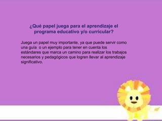 ¿Qué papel juega para el aprendizaje el
     programa educativo y/o curricular?

Juega un papel muy importante, ya que puede servir como
una guía o un ejemplo para tener en cuenta los
estándares que marca un camino para realizar los trabajos
necesarios y pedagógicos que logren llevar al aprendizaje
significativo.
 