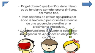 • Piaget observó que los niños de la misma
edad tendían a cometer errores similares,
del mismo tipo.
• Estos patrones de errores agrupados por
edad le llevaron a pensar en la existencia
de una secuencia evolutiva en el
crecimiento intelectual.
• Sus observaciones le llevaron a establecer
la existencia de 4 periodos en el desarrollo
cognitivo.
 