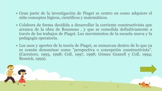  Gran parte de la investigación de Piaget se centro en como adquiere el
niño conceptos lógicos, científicos y matemáticos.
 Colabora de forma decidida a desarrollar la corriente constructivista que
arranca de la obra de Rousseau , y que se consolida definitivamente a
través de los trabajos de Piaget. Los movimientos de la escuela nueva y la
pedagogía operatoria.
 Los usos y aportes de la teoría de Piaget, se enmarcan dentro de lo que ya
es común denominar como "perspectiva o concepción constructivista".
(Carretero, 1993, 1998; Coll, 1997, 1998; Gómez Granell y Coll, 1994;
Resnick, 1999).
 