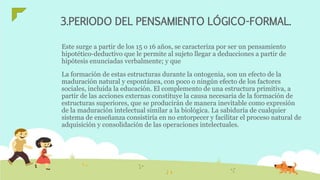 3.PERIODO DEL PENSAMIENTO LÓGICO-FORMAL.
Este surge a partir de los 15 o 16 años, se caracteriza por ser un pensamiento
hipotético-deductivo que le permite al sujeto llegar a deducciones a partir de
hipótesis enunciadas verbalmente; y que
La formación de estas estructuras durante la ontogenia, son un efecto de la
maduración natural y espontánea, con poco o ningún efecto de los factores
sociales, incluida la educación. El complemento de una estructura primitiva, a
partir de las acciones externas constituye la causa necesaria de la formación de
estructuras superiores, que se producirán de manera inevitable como expresión
de la maduración intelectual similar a la biológica. La sabiduría de cualquier
sistema de enseñanza consistiría en no entorpecer y facilitar el proceso natural de
adquisición y consolidación de las operaciones intelectuales.
 