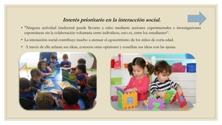Interés prioritario en la interacción social.
• "Ninguna actividad intelectual puede llevarse a cabo mediante acciones experimentales e investigaciones
espontáneas sin la colaboración voluntaria entre individuos, esto es, entre los estudiantes“.
• La interacción social contribuye mucho a atenuar el egocentrismo de los niños de corta edad.
• A través de ella aclaran sus ideas, conocen otras opiniones y concilian sus ideas con las ajenas.
 
