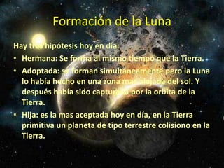 Formación de la Luna
Hay tres hipótesis hoy en día:
• Hermana: Se forma al mismo tiempo que la Tierra.
• Adoptada: se forman simultáneamente pero la Luna
  lo había hecho en una zona mas alejada del sol. Y
  después había sido capturada por la orbita de la
  Tierra.
• Hija: es la mas aceptada hoy en día, en la Tierra
  primitiva un planeta de tipo terrestre colisiono en la
  Tierra.
 