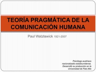 TEORÍA PRAGMÁTICA DE LA
COMUNICACIÓN HUMANA
Paul Watzlawick 1921-2007

Psicólogo austríaco
nacionalizado estadounidense.
Desarrolló su producción en la
Universidad de Palo Alto

 