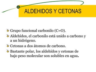 ALDEHIDOS Y CETONAS Grupo funcional carbonilo (C=O). Aldehídos, el carbonilo está unido a carbono y a un hidrógeno. Cetonas a dos átomos de carbono. Bastante polar, los aldehídos y cetonas de bajo peso molecular son solubles en agua .