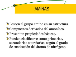 AMINAS Poseen el grupo amino en su estructura. Compuestos derivados del amoníaco. Presentan propiedades básicas. Pueden clasificarse como primarias, secundarias o terciarias, según el grado de sustitución del átomo de nitrógeno.