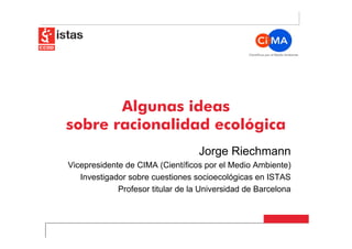 Algunas ideas
sobre racionalidad ecológica
                                   Jorge Riechmann
Vicepresidente de CIMA (Científicos por el Medio Ambiente)
   Investigador sobre cuestiones socioecológicas en ISTAS
             Profesor titular de la Universidad de Barcelona
 