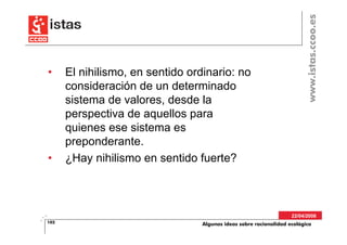 www.istas.ccoo.es
•     El nihilismo, en sentido ordinario: no
      consideración de un determinado
      sistema de valores, desde la
      perspectiva de aquellos para
      quienes ese sistema es
      preponderante.
•     ¿Hay nihilismo en sentido fuerte?



                                                                    22/04/2008
102                               Algunas ideas sobre racionalidad ecológica
 