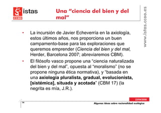 www.istas.ccoo.es
                 Una “ciencia del bien y del
                 mal”

•    La incursión de Javier Echeverría en la axiología,
     estos últimos años, nos proporciona un buen
     campamento-base para las exploraciones que
     queremos emprender (Ciencia del bien y del mal,
     Herder, Barcelona 2007; abreviaremos CBM).
•    El filósofo vasco propone una “ciencia naturalizada
     del bien y del mal”, opuesta al “moralismo” (no se
     propone ninguna ética normativa), y “basada en
     una axiología pluralista, gradual, evolucionista,
     [sistémica], situada y acotada” (CBM 17) (la
     negrita es mía, J.R.).

                                                                      22/04/2008
14                                  Algunas ideas sobre racionalidad ecológica
 