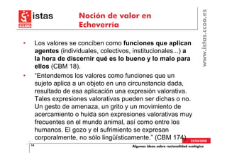 www.istas.ccoo.es
                         Noción de valor en
                         Echeverría

•        Los valores se conciben como funciones que aplican
         agentes (individuales, colectivos, institucionales...) a
         la hora de discernir qué es lo bueno y lo malo para
         ellos (CBM 18).
•        “Entendemos los valores como funciones que un
         sujeto aplica a un objeto en una circunstancia dada,
         resultado de esa aplicación una expresión valorativa.
         Tales expresiones valorativas pueden ser dichas o no.
         Un gesto de amenaza, un grito y un movimiento de
         acercamiento o huida son expresiones valorativas muy
         frecuentes en el mundo animal, así como entre los
         humanos. El gozo y el sufrimiento se expresan
         corporalmente, no sólo lingüísticamente.” (CBM 174). 22/04/2008
    16                                      Algunas ideas sobre racionalidad ecológica
 