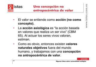 www.istas.ccoo.es
              Una concepción no
              antropocéntrica de valor

•    El valor se entiende como acción (no como
     concepto).
•    La acción axiológica es “la acción basada
     en valores que realiza un ser vivo” (CBM
     65). Al actuar los seres vivos valoran,
     estiman.
•    Como es obvio, entonces existen valores
     naturales objetivos fuera del mundo
     humano, y trabajamos con una concepción
     no antropocéntrica de valor.
                                                               22/04/2008
17                           Algunas ideas sobre racionalidad ecológica
 