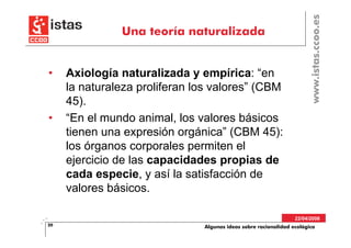www.istas.ccoo.es
               Una teoría naturalizada


•    Axiología naturalizada y empírica: “en
     la naturaleza proliferan los valores” (CBM
     45).
•    “En el mundo animal, los valores básicos
     tienen una expresión orgánica” (CBM 45):
     los órganos corporales permiten el
     ejercicio de las capacidades propias de
     cada especie, y así la satisfacción de
     valores básicos.

                                                                 22/04/2008
20                             Algunas ideas sobre racionalidad ecológica
 