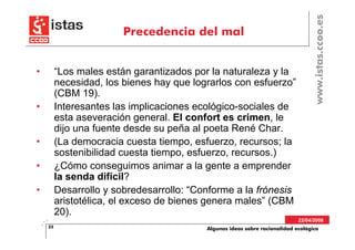 www.istas.ccoo.es
                        Precedencia del mal


•        “Los males están garantizados por la naturaleza y la
         necesidad, los bienes hay que lograrlos con esfuerzo”
         (CBM 19).
•        Interesantes las implicaciones ecológico-sociales de
         esta aseveración general. El confort es crimen, le
         dijo una fuente desde su peña al poeta René Char.
•        (La democracia cuesta tiempo, esfuerzo, recursos; la
         sostenibilidad cuesta tiempo, esfuerzo, recursos.)
•        ¿Cómo conseguimos animar a la gente a emprender
         la senda difícil?
•        Desarrollo y sobredesarrollo: “Conforme a la frónesis
         aristotélica, el exceso de bienes genera males” (CBM
         20).
                                                                            22/04/2008
    23                                    Algunas ideas sobre racionalidad ecológica
 