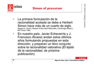 www.istas.ccoo.es
                       Simon el precursor


•    La primera formulación de la
     racionalidad acotada se debe a Herbert
     Simon hace más de un cuarto de siglo.
     Herbert A. Simon, Models of Bounded Rationality, Cambridge (Mass.),
     MIT Press 1982.

•    En nuestro país, Javier Echeverría y J.
     Francisco Álvarez andan estos últimos
     años formulando propuestas en esta
     dirección, y preparan un libro conjunto
     sobre la racionalidad valorativa (El tejido
     de la racionalidad, de próxima
     publicación).
                                                                                   22/04/2008
28                                               Algunas ideas sobre racionalidad ecológica
 