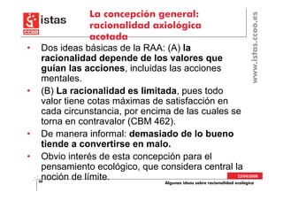 La concepción general:




                                                                           www.istas.ccoo.es
                 racionalidad axiológica
                 acotada
•    Dos ideas básicas de la RAA: (A) la
     racionalidad depende de los valores que
     guían las acciones, incluidas las acciones
     mentales.
•    (B) La racionalidad es limitada, pues todo
     valor tiene cotas máximas de satisfacción en
     cada circunstancia, por encima de las cuales se
     torna en contravalor (CBM 462).
•    De manera informal: demasiado de lo bueno
     tiende a convertirse en malo.
•    Obvio interés de esta concepción para el
     pensamiento ecológico, que considera central la
     noción de límite.
    30
                                                                    22/04/2008
                                  Algunas ideas sobre racionalidad ecológica
 