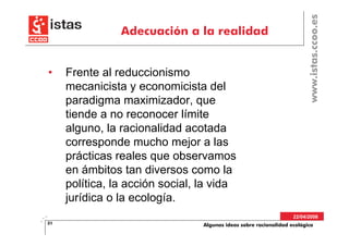 www.istas.ccoo.es
                Adecuación a la realidad


•    Frente al reduccionismo
     mecanicista y economicista del
     paradigma maximizador, que
     tiende a no reconocer límite
     alguno, la racionalidad acotada
     corresponde mucho mejor a las
     prácticas reales que observamos
     en ámbitos tan diversos como la
     política, la acción social, la vida
     jurídica o la ecología.
                                                                   22/04/2008
31                               Algunas ideas sobre racionalidad ecológica
 