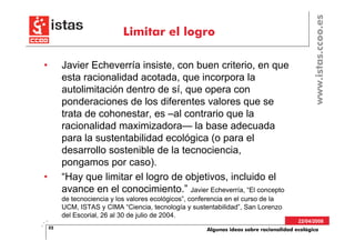 www.istas.ccoo.es
                             Limitar el logro

•        Javier Echeverría insiste, con buen criterio, en que
         esta racionalidad acotada, que incorpora la
         autolimitación dentro de sí, que opera con
         ponderaciones de los diferentes valores que se
         trata de cohonestar, es –al contrario que la
         racionalidad maximizadora— la base adecuada
         para la sustentabilidad ecológica (o para el
         desarrollo sostenible de la tecnociencia,
         pongamos por caso).
•        “Hay que limitar el logro de objetivos, incluido el
         avance en el conocimiento.” Javier Echeverría, “El concepto
         de tecnociencia y los valores ecológicos”, conferencia en el curso de la
         UCM, ISTAS y CIMA “Ciencia, tecnología y sustentabilidad”, San Lorenzo
         del Escorial, 26 al 30 de julio de 2004.
                                                                                          22/04/2008
    32                                                  Algunas ideas sobre racionalidad ecológica
 