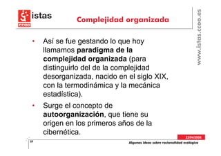 www.istas.ccoo.es
               Complejidad organizada

 •   Así se fue gestando lo que hoy
     llamamos paradigma de la
     complejidad organizada (para
     distinguirlo del de la complejidad
     desorganizada, nacido en el siglo XIX,
     con la termodinámica y la mecánica
     estadística).
 •   Surge el concepto de
     autoorganización, que tiene su
     origen en los primeros años de la
     cibernética.
                                                                 22/04/2008
37                             Algunas ideas sobre racionalidad ecológica
 
