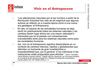 www.istas.ccoo.es
                           Vivir en el Antropoceno

•    “Las alteraciones inducidas por el ser humano a partir de la
     Revolución Industrial han sido de tal magnitud que algunos
     autores se refieren ya a nuestra época como a una nueva
     era geológica: el Antropoceno.
•    En ella, el impacto de las actividades humanas se deja
     sentir en prácticamente todos los sistemas naturales y los
     cambios tienen lugar ahora con una mayor velocidad e
     intensidad que en el pasado con consecuencias
     impredecibles tanto para los sistemas naturales como para
     las sociedades humanas.
•    Así, vivir en el Antropoceno significa desarrollarse en un
     contexto de cambios intensos, rápidos y globalizantes que
     delimitan un horizonte de gran incertidumbre e
     impredecibilidad que, por lo general, ni los individuos ni las
     instituciones están preparados para afrontar.” José A. González,
     Carlos Montes e Ignacio Santos: “Capital natural y desarrollo: por una base ecológica
     en el análisis de las relaciones Norte-Sur”, Papeles de relaciones ecosociales y
     cambio global 100, CIP, Madrid 2008, p. 71.
                                                                                             22/04/2008
43                                                         Algunas ideas sobre racionalidad ecológica
 