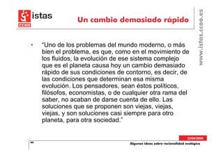 www.istas.ccoo.es
                 Un cambio demasiado rápido


•    “Uno de los problemas del mundo moderno, o más
     bien el problema, es que, como en el movimiento de
     los fluidos, la evolución de ese sistema complejo
     que es el planeta causa hoy un cambio demasiado
     rápido de sus condiciones de contorno, es decir, de
     las condiciones que determinan esa misma
     evolución. Los pensadores, sean éstos políticos,
     filósofos, economistas, o de cualquier otra rama del
     saber, no acaban de darse cuenta de ello. Las
     soluciones que se proponen son viejas, viejas,
     viejas, y son soluciones casi siempre para otro
     planeta, para otra sociedad.”

                                                                      22/04/2008
44                                  Algunas ideas sobre racionalidad ecológica
 