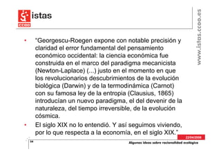 www.istas.ccoo.es
•        “Georgescu-Roegen expone con notable precisión y
         claridad el error fundamental del pensamiento
         económico occidental: la ciencia económica fue
         construida en el marco del paradigma mecanicista
         (Newton-Laplace) (...) justo en el momento en que
         los revolucionarios descubrimientos de la evolución
         biológica (Darwin) y de la termodinámica (Carnot)
         con su famosa ley de la entropia (Clausius, 1865)
         introducían un nuevo paradigma, el del devenir de la
         naturaleza, del tiempo irreversible, de la evolución
         cósmica.
•        El siglo XIX no lo entendió. Y así seguimos viviendo,
         por lo que respecta a la economía, en el siglo XIX.”
                                                                            22/04/2008
    54                                    Algunas ideas sobre racionalidad ecológica
 