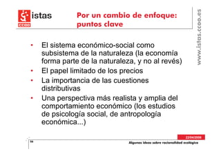 www.istas.ccoo.es
                Por un cambio de enfoque:
                puntos clave

•    El sistema económico-social como
     subsistema de la naturaleza (la economía
     forma parte de la naturaleza, y no al revés)
•    El papel limitado de los precios
•    La importancia de las cuestiones
     distributivas
•    Una perspectiva más realista y amplia del
     comportamiento económico (los estudios
     de psicología social, de antropología
     económica...)
                                                                  22/04/2008
56                              Algunas ideas sobre racionalidad ecológica
 