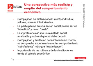 Una perspectiva más realista y




                                                                          www.istas.ccoo.es
          amplia del comportamiento
          económico

•    Complejidad de motivaciones: interés individual,
     valores, normas interiorizadas...
•    La participación en una acción social puede ser un
     “beneficio” y no un “coste”.
•    Las “preferencias” son un resultado social
     analizable y sobre el que se debe debatir.
•    Complejidad y limitación de la información. Como
     se comprueba experimentalmente, comportamiento
     “satisfaciente” más que “maximizador”.
•    Importancia de las rutinas y de las instituciones
     frente al cálculo económico.
                                                                     22/04/2008
58                                 Algunas ideas sobre racionalidad ecológica
 