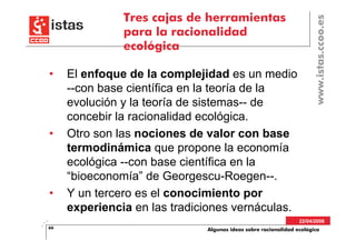Tres cajas de herramientas




                                                                     www.istas.ccoo.es
               para la racionalidad
               ecológica

•    El enfoque de la complejidad es un medio
     --con base científica en la teoría de la
     evolución y la teoría de sistemas-- de
     concebir la racionalidad ecológica.
•    Otro son las nociones de valor con base
     termodinámica que propone la economía
     ecológica --con base científica en la
     “bioeconomía” de Georgescu-Roegen--.
•    Y un tercero es el conocimiento por
     experiencia en las tradiciones vernáculas.
                                                                22/04/2008
66                            Algunas ideas sobre racionalidad ecológica
 
