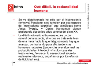 www.istas.ccoo.es
                 Qué difícil, la racionalidad
                 humana

•    Se ve distorsionada no sólo por el inconsciente
     (emotivo) freudiano, sino también por esa especie
     de “inconsciente cognitivo” que psicólogos como
     Amos Tversky y Daniel Kahneman vienen
     explorando desde los años setenta del siglo XX.
•    La difícil racionalidad humana no es un don
     natural de la especie, sino que se trata más bien
     de una meta hacia la que fatigosamente hay que
     avanzar, contrariando para ello tendencias
     humanas naturales (tendencias a evaluar mal las
     probabilidades, introducir vínculos causales
     inexistentes, favorecer lo sensacional sobre lo
     realmente relevante, engañarnos por los efectos
     de tipicidad, etc).                                             22/04/2008
88                                 Algunas ideas sobre racionalidad ecológica
 