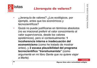 www.istas.ccoo.es
                 ¿Jerarquía de valores?

•    ¿Jerarquía de valores? ¿Los ecológicos, por
     ejemplo, antes que los económicos y
     tecnocientíficos?
•    Quizá no puede justificarse en términos absolutos
     (no es irracional preferir el valor conocimiento al
     valor supervivencia, desde los valores
     epistémicos), pero sí contextualmente: 1
     incoherencia interna e inadecuación del
     economicismo (como he tratado de mostrar
     antes), y 2 escasa plausibilidad del programa
     tecnocientífico “transhumanista” (como
     argumenté en mi libro Gente que no quiere viajar
     a Marte).
                                                                      22/04/2008
90                                  Algunas ideas sobre racionalidad ecológica
 