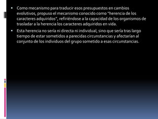 Como mecanismo para traducir esos presupuestos en cambios evolutivos, propuso el mecanismo conocido como “herencia de los caracteres adquiridos”, refiriéndose a la capacidad de los organismos de trasladar a la herencia los caracteres adquiridos en vida.Esta herencia no sería ni directa ni individual, sino que sería tras largo tiempo de estar sometidos a parecidas circunstancias y afectarían al conjunto de los individuos del grupo sometido a esas circunstancias. 