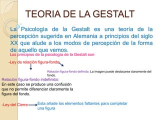 TEORIA DE LA GESTALT
     La Psicologìa de la Gestalt es una teoría de la
     percepción sugerida en Alemania a principios del siglo
     XX que alude a los modos de percepción de la forma
     de aquello que vemos.
    Los principios de la psicología de la Gestalt son:
    -Ley de relación figura-fondo:

                          Relación figura-fondo definida: La imagen puede destacarse claramente del
                          fondo.
Relación figura-fondo indefinida:
En este caso se produce una confusión
que no permite diferenciar claramente la
figura del fondo.

-Ley del Cierre:    Esta añade los elementos faltantes para completar
                    una figura
 