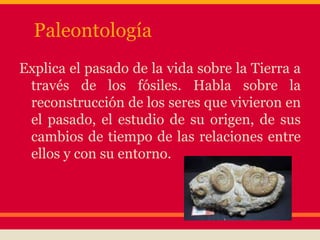 Paleontología
Explica el pasado de la vida sobre la Tierra a
través de los fósiles. Habla sobre la
reconstrucción de los seres que vivieron en
el pasado, el estudio de su origen, de sus
cambios de tiempo de las relaciones entre
ellos y con su entorno.
 