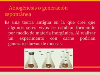 Abiogénesis o generación
espontánea
Es una teoría antigua en la que cree que
algunos seres vivos se estaban formando
por medio de materia inorgánica. Al realizar
un experimento con carne podrian
generarse larvas de moscas.
 