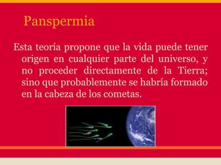Panspermia
Esta teoría propone que la vida puede tener
origen en cualquier parte del universo, y
no proceder directamente de la Tierra;
sino que probablemente se habría formado
en la cabeza de los cometas.
 